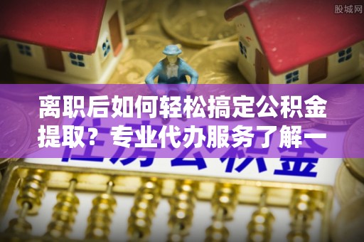 库伦旗离职后如何轻松搞定公积金提取？专业代办服务了解一下