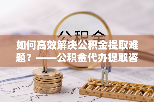 库伦旗如何高效解决公积金提取难题？——公积金代办提取咨询服务全解析