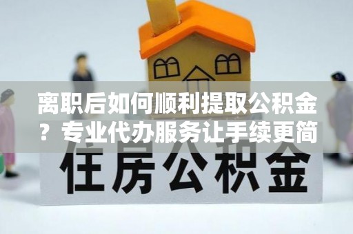 库伦旗离职后如何顺利提取公积金？专业代办服务让手续更简单