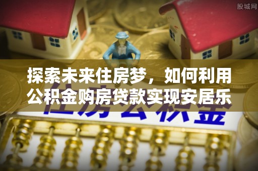 库伦旗探索未来住房梦，如何利用公积金购房贷款实现安居乐业
